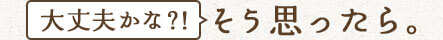 「大丈夫かな?!」そう思ったら