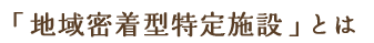 「地域密着型特定施設」とは