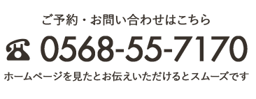 ご予約・お問い合わせはこちら 0568-55-7170 ホームページを見たとお伝えいただけるとスムーズです